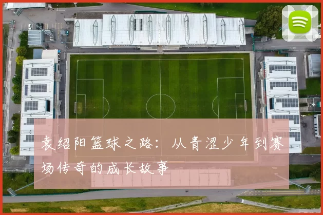 袁绍阳篮球之路：从青涩少年到赛场传奇的成长故事