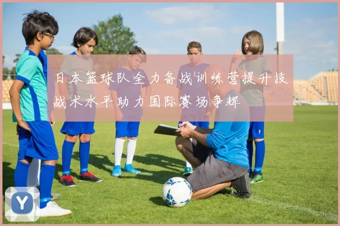 日本篮球队全力备战训练营提升技战术水平助力国际赛场争辉
