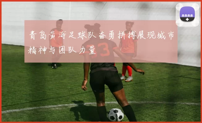 青岛黄海足球队奋勇拼搏展现城市精神与团队力量