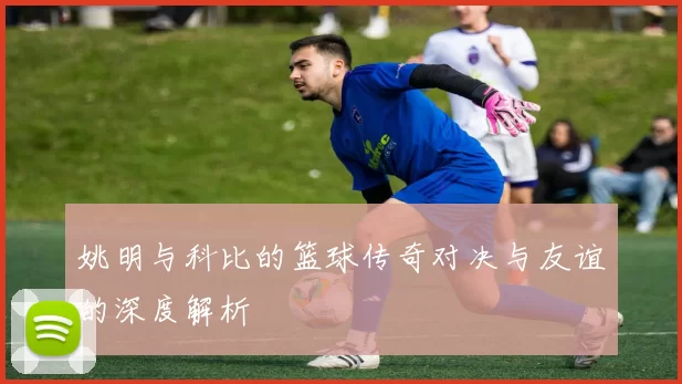 姚明与科比的篮球传奇对决与友谊的深度解析