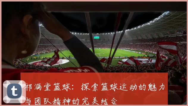 祁满堂篮球：探索篮球运动的魅力与团队精神的完美结合