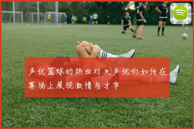 声优篮球的热血对决声优们如何在赛场上展现激情与才华