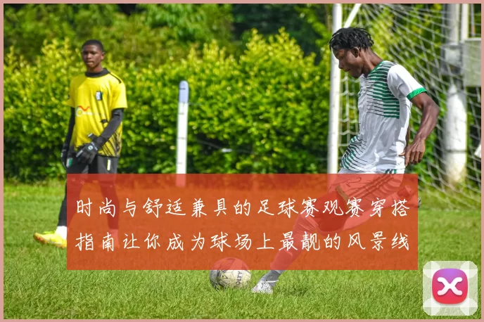 时尚与舒适兼具的足球赛观赛穿搭指南让你成为球场上最靓的风景线