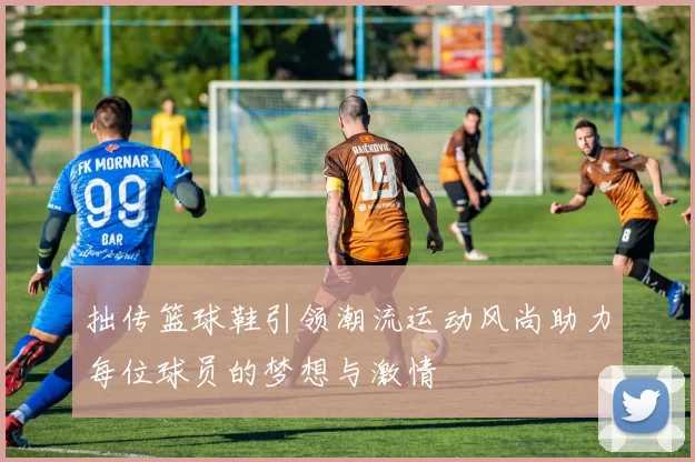 拙传篮球鞋引领潮流运动风尚助力每位球员的梦想与激情