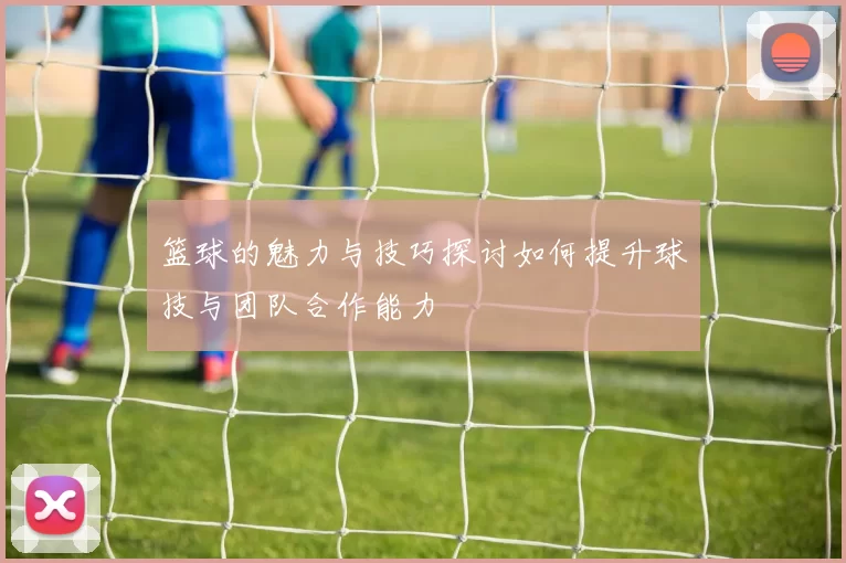 篮球的魅力与技巧探讨如何提升球技与团队合作能力